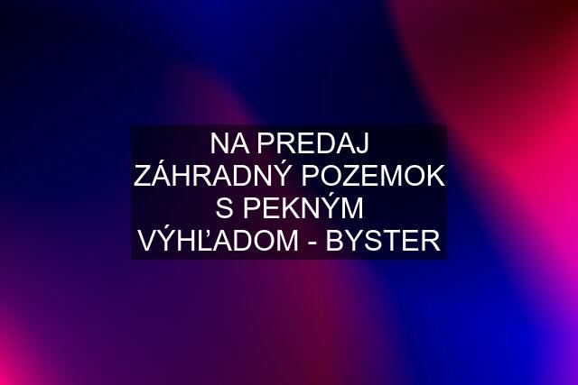 NA PREDAJ ZÁHRADNÝ POZEMOK S PEKNÝM VÝHĽADOM - BYSTER