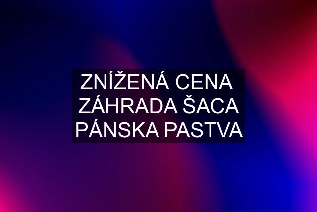 ZNÍŽENÁ CENA  ZÁHRADA ŠACA PÁNSKA PASTVA