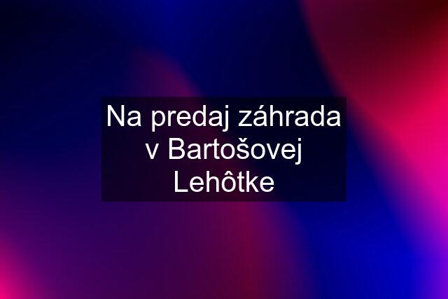 Na predaj záhrada v Bartošovej Lehôtke