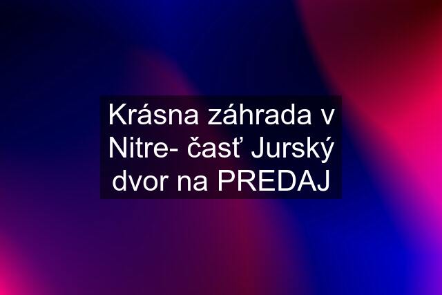 Krásna záhrada v Nitre- časť Jurský dvor na PREDAJ