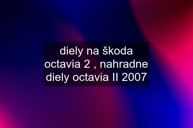 diely na škoda octavia 2 , nahradne diely octavia II 2007