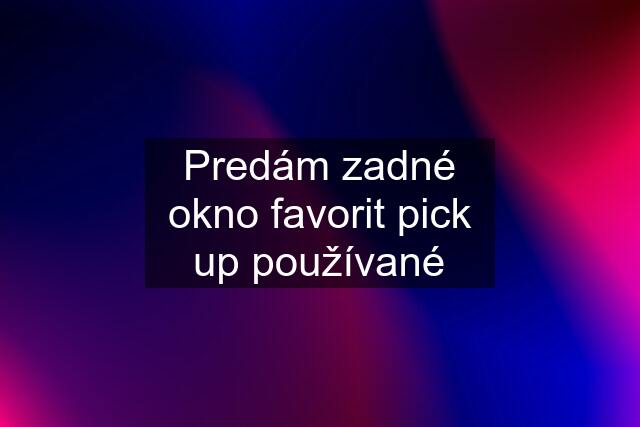 Predám zadné okno favorit pick up používané