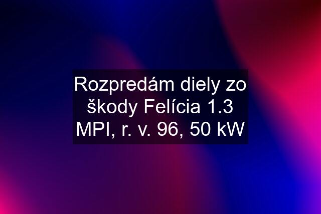 Rozpredám diely zo škody Felícia 1.3 MPI, r. v. 96, 50 kW