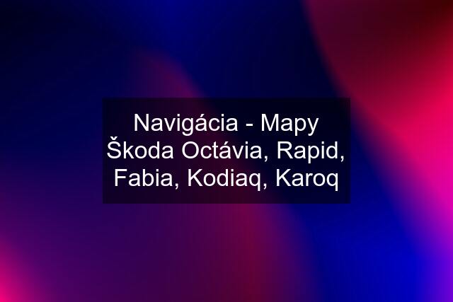 Navigácia - Mapy Škoda Octávia, Rapid, Fabia, Kodiaq, Karoq