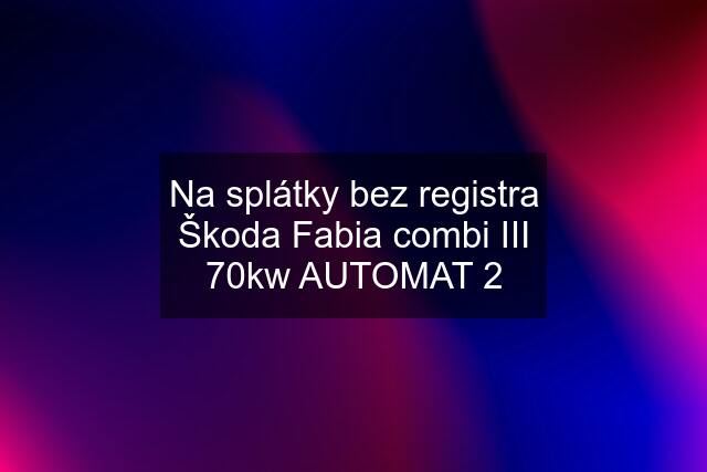 Na splátky bez registra Škoda Fabia combi III 70kw AUTOMAT 2