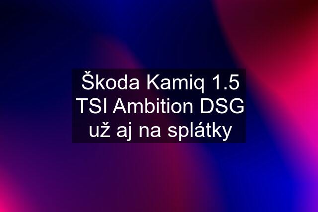 Škoda Kamiq 1.5 TSI Ambition DSG už aj na splátky