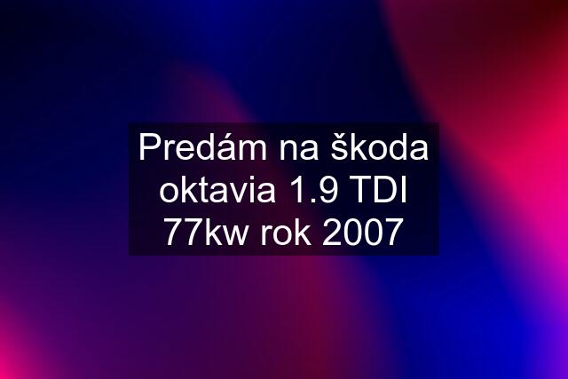 Predám na škoda oktavia 1.9 TDI 77kw rok 2007