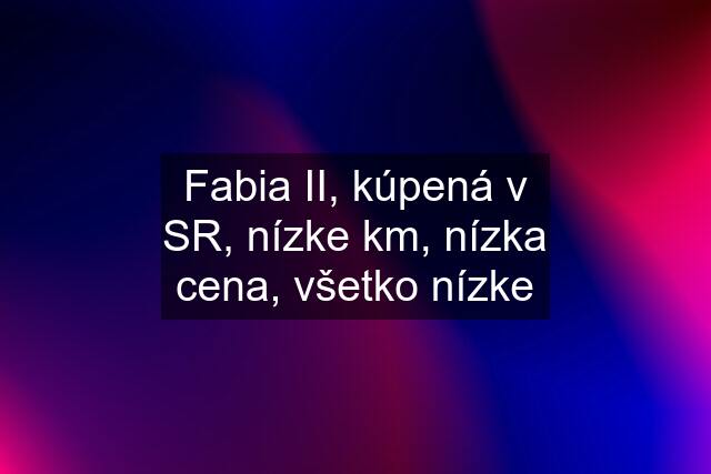 Fabia II, kúpená v SR, nízke km, nízka cena, všetko nízke