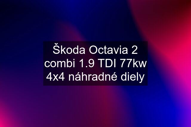 Škoda Octavia 2 combi 1.9 TDI 77kw 4x4 náhradné diely