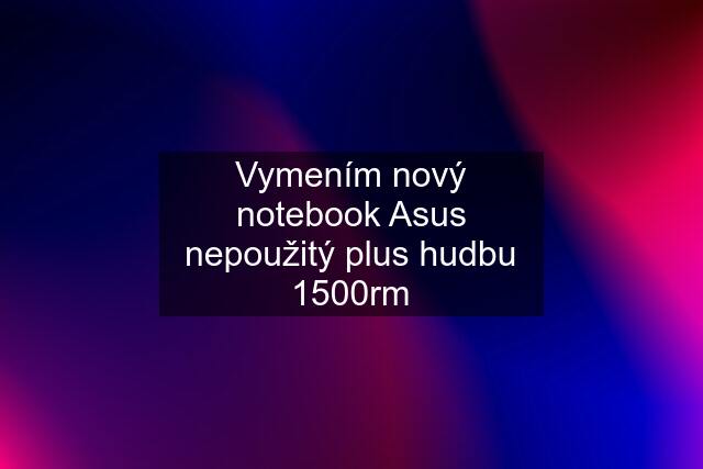 Vymením nový notebook Asus nepoužitý plus hudbu 1500rm