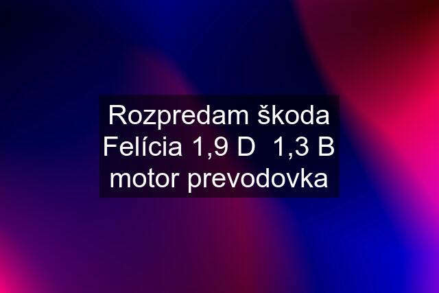 Rozpredam škoda Felícia 1,9 D  1,3 B motor prevodovka