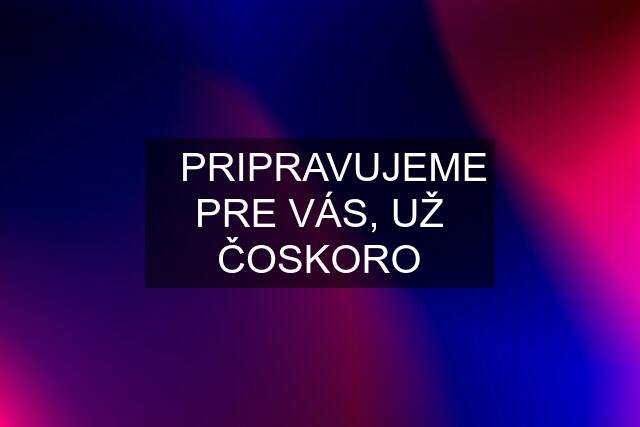 ✔️PRIPRAVUJEME PRE VÁS, UŽ ČOSKORO