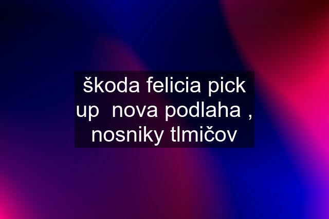 škoda felicia pick up  nova podlaha , nosniky tlmičov