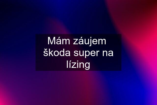 Mám záujem  škoda super na lízing