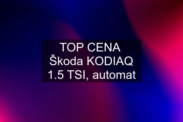 TOP CENA  Škoda KODIAQ 1.5 TSI, automat