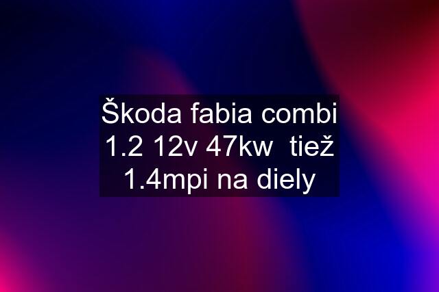 Škoda fabia combi 1.2 12v 47kw  tiež 1.4mpi na diely