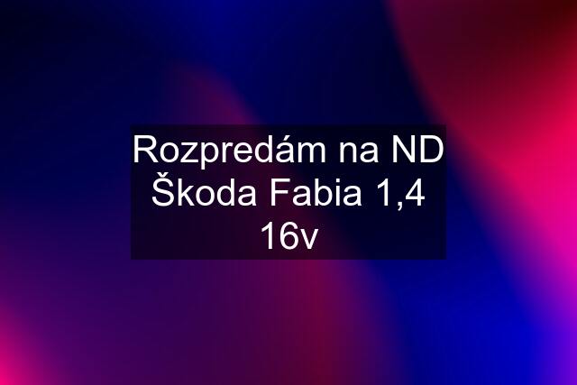 Rozpredám na ND Škoda Fabia 1,4 16v