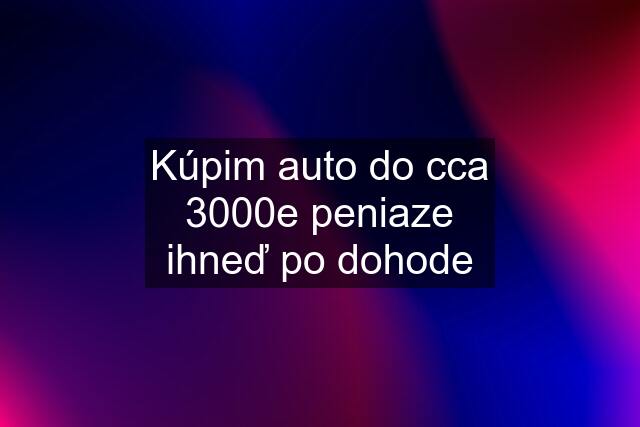 Kúpim auto do cca 3000e peniaze ihneď po dohode