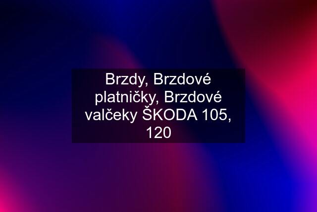 Brzdy, Brzdové platničky, Brzdové valčeky ŠKODA 105, 120