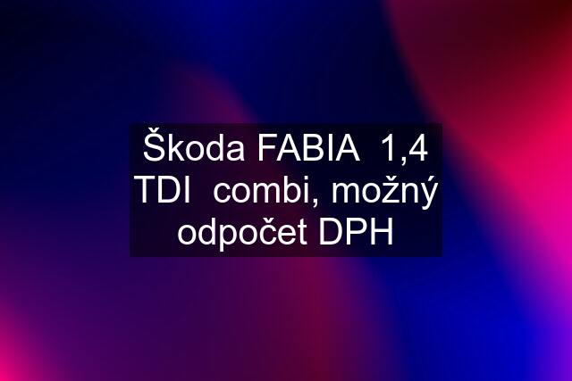 Škoda FABIA  1,4 TDI  combi, možný odpočet DPH