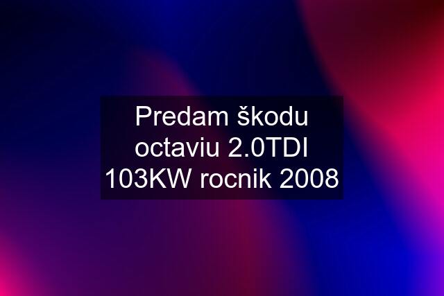 Predam škodu octaviu 2.0TDI 103KW rocnik 2008