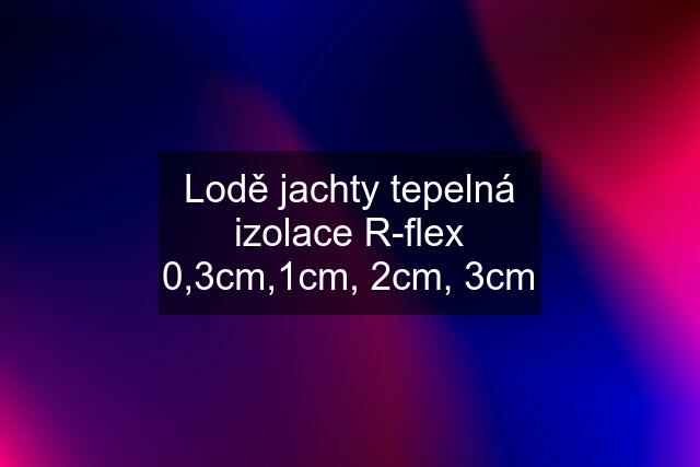 Lodě jachty tepelná izolace R-flex 0,3cm,1cm, 2cm, 3cm