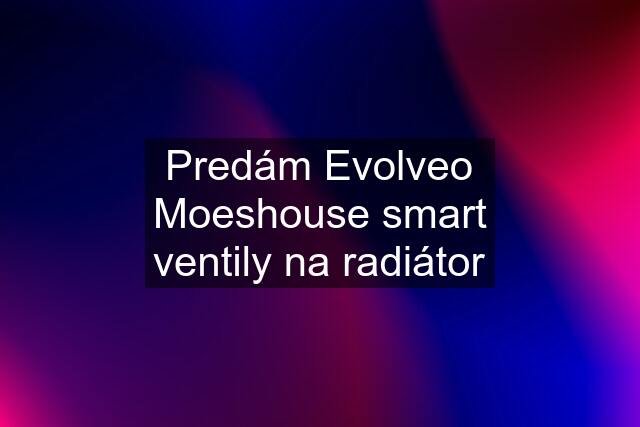 Predám Evolveo Moeshouse smart ventily na radiátor