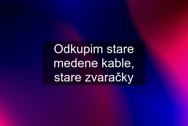 Odkupim stare medene kable, stare zvaračky