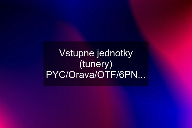 Vstupne jednotky (tunery) PYC/Orava/OTF/6PN...