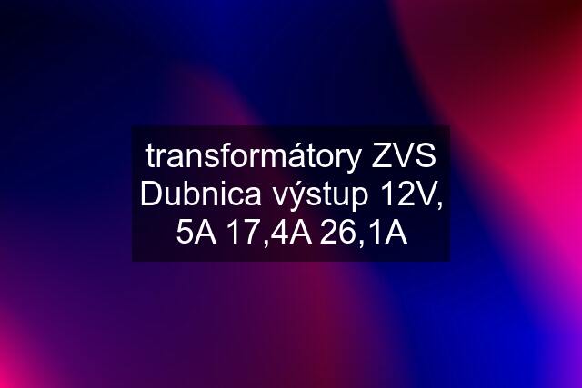 transformátory ZVS Dubnica výstup 12V, 5A 17,4A 26,1A