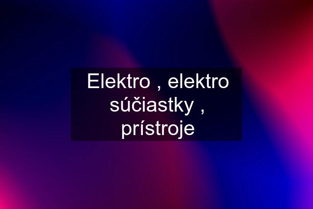 Elektro , elektro súčiastky , prístroje