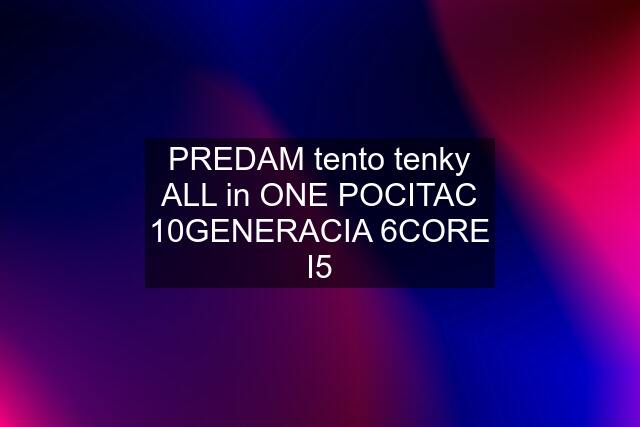 PREDAM tento tenky ALL in ONE POCITAC 10GENERACIA 6CORE I5