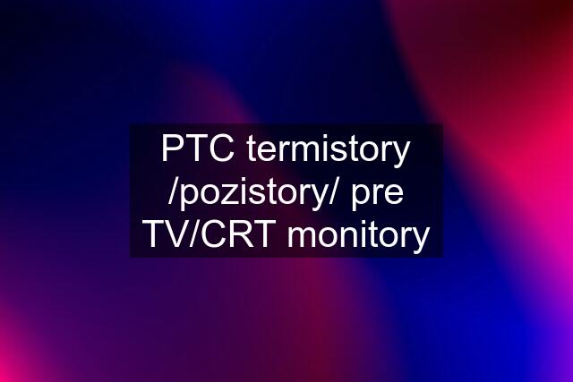 PTC termistory /pozistory/ pre TV/CRT monitory