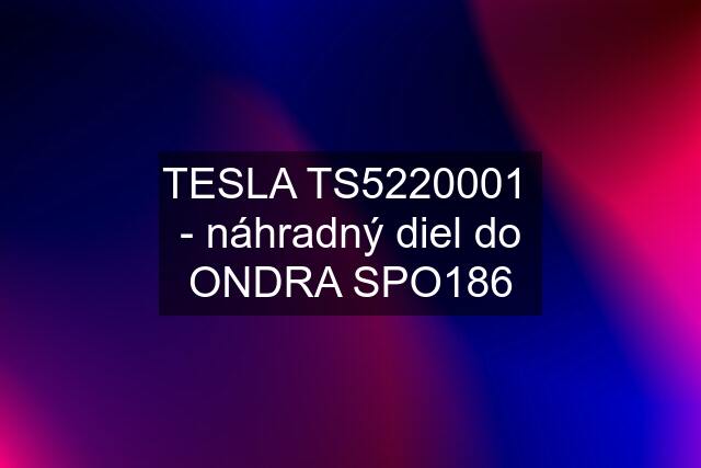 TESLA TS5220001  - náhradný diel do ONDRA SPO186