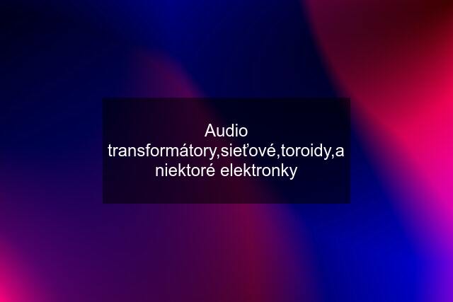 Audio transformátory,sieťové,toroidy,a niektoré elektronky