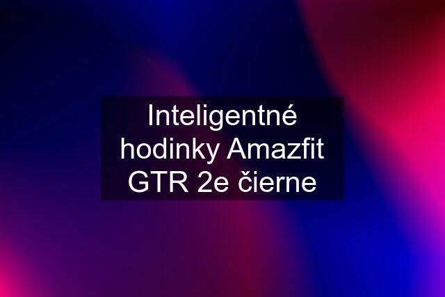 Inteligentné hodinky Amazfit GTR 2e čierne