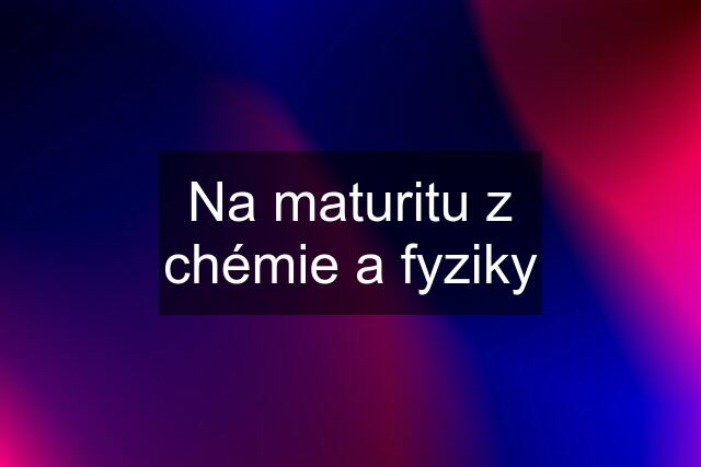 Na maturitu z chémie a fyziky