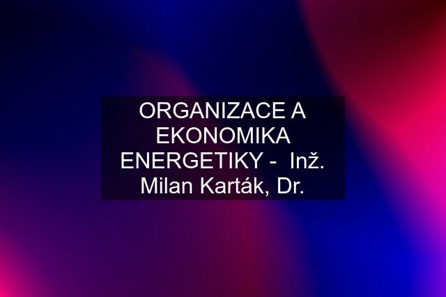 ORGANIZACE A EKONOMIKA ENERGETIKY -  Inž. Milan Karták, Dr.