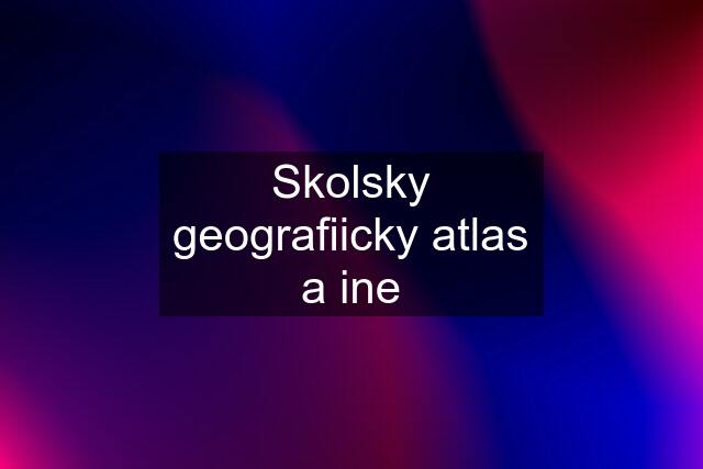 Skolsky geografiicky atlas a ine