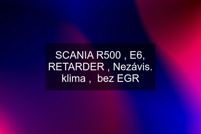 SCANIA R500 , E6, RETARDER , Nezávis. klima ,  bez EGR