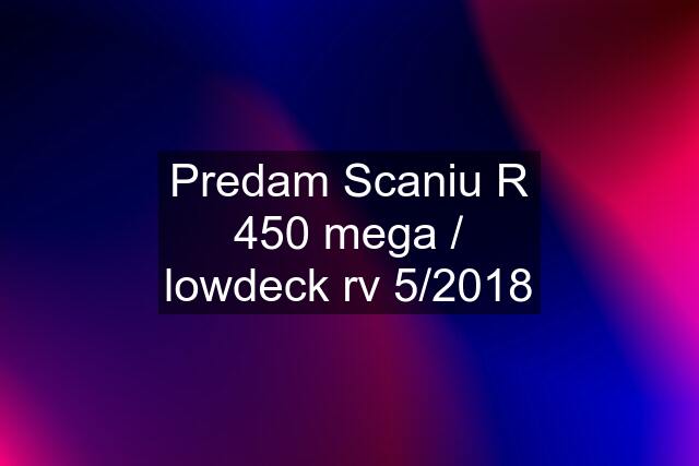 Predam Scaniu R 450 mega / lowdeck rv 5/2018