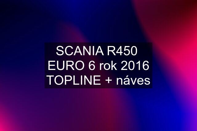 SCANIA R450  EURO 6 rok 2016 TOPLINE + náves