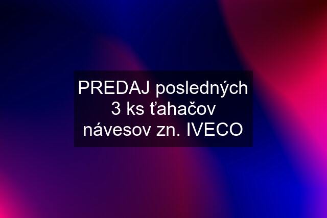 PREDAJ posledných 3 ks ťahačov návesov zn. IVECO