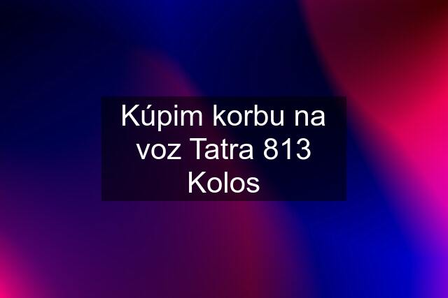 Kúpim korbu na voz Tatra 813 Kolos