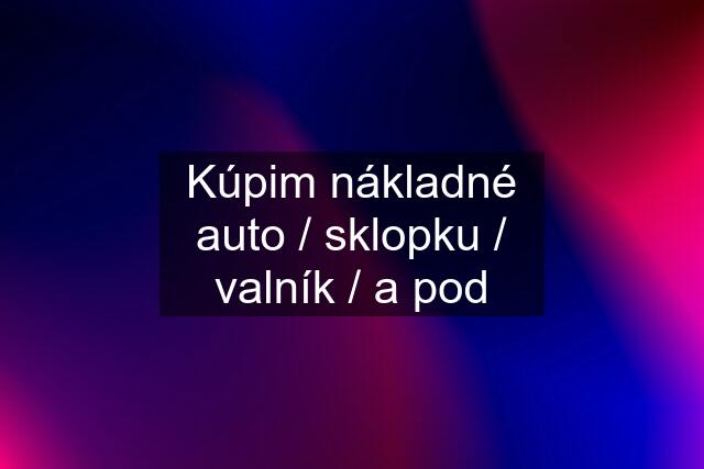 Kúpim nákladné auto / sklopku / valník / a pod