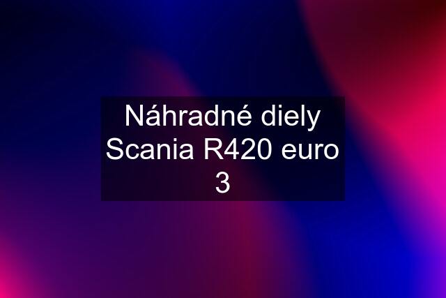 Náhradné diely Scania R420 euro 3