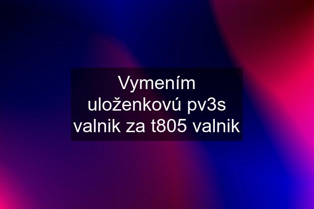 Vymením uloženkovú pv3s valnik za t805 valnik