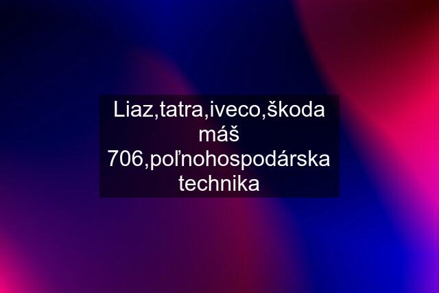 Liaz,tatra,iveco,škoda máš 706,poľnohospodárska technika