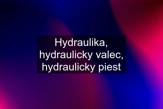 Hydraulika, hydraulicky valec, hydraulicky piest