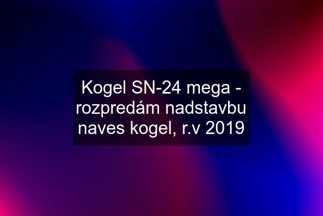 Kogel SN-24 mega - rozpredám nadstavbu naves kogel, r.v 2019